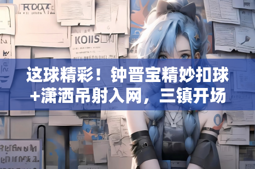 这球精彩！钟晋宝精妙扣球+潇洒吊射入网，三镇开场16分钟1-0陕西